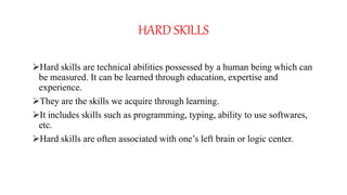 HARD SKILLS
Hard skills are technical abilities possessed by a human being which can
be measured. It can be learned through education, expertise and
experience.
They are the skills we acquire through learning.
It includes skills such as programming, typing, ability to use softwares,
etc.
Hard skills are often associated with one’s left brain or logic center.
 