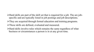 Hard skills are part of the skill set that is required for a job. The are job-
specific and are typically listed in job postings and job descriptions.
They are acquired through formal education and training programs.
These skills are defined, evaluated and measured.
Hard skills involve rules which remains the same regardless of what
business or circumstances a person is in at any given time.
 
