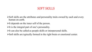 SOFT SKILLS
Soft skills are the attributes and personality traits owned by each and every
human on earth.
It depends on the inner self of the person.
It is the integral part of one’s personality.
It can also be called as people skills or interpersonal skills.
Soft skills are typically formed in the right brain or emotional center.
 