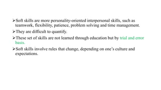 Soft skills are more personality-oriented interpersonal skills, such as
teamwork, flexibility, patience, problem solving and time management.
They are difficult to quantify.
These set of skills are not learned through education but by trial and error
basis.
Soft skills involve rules that change, depending on one’s culture and
expectations.
 