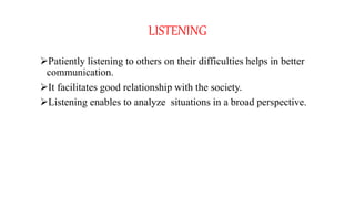 LISTENING
Patiently listening to others on their difficulties helps in better
communication.
It facilitates good relationship with the society.
Listening enables to analyze situations in a broad perspective.
 