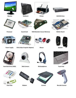 Monitor                     Keyboard                  Printer           CD/DVD Drive




     Processor                 Sound Card        RAM (Random Access Memory)   Mother Board




   Power Supply         VGA (Video Grapchic Adpater)        Mouse               Speaker




Hard Disk Drive (HDD)           Web Camera               MicHeadphone           Touch Pad




     Flash Disk                  Modem                        Scanner         Barcode Scanner
 