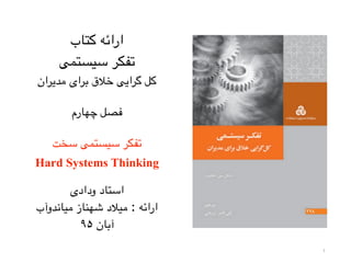 1
‫کتاب‬ ‫ارائه‬
‫سیستمی‬ ‫تفکر‬
‫مدیران‬ ‫برای‬ ‫خالق‬ ‫گرایی‬ ‫کل‬
‫چهارم‬ ‫فصل‬
‫سخت‬ ‫سیستمی‬ ‫تفکر‬
Hard Systems Thinking
‫ودادی‬ ‫استاد‬
‫میاندوآب‬ ‫شهناز‬ ‫میالد‬ : ‫ارائه‬
۹۵ ‫آبان‬
 