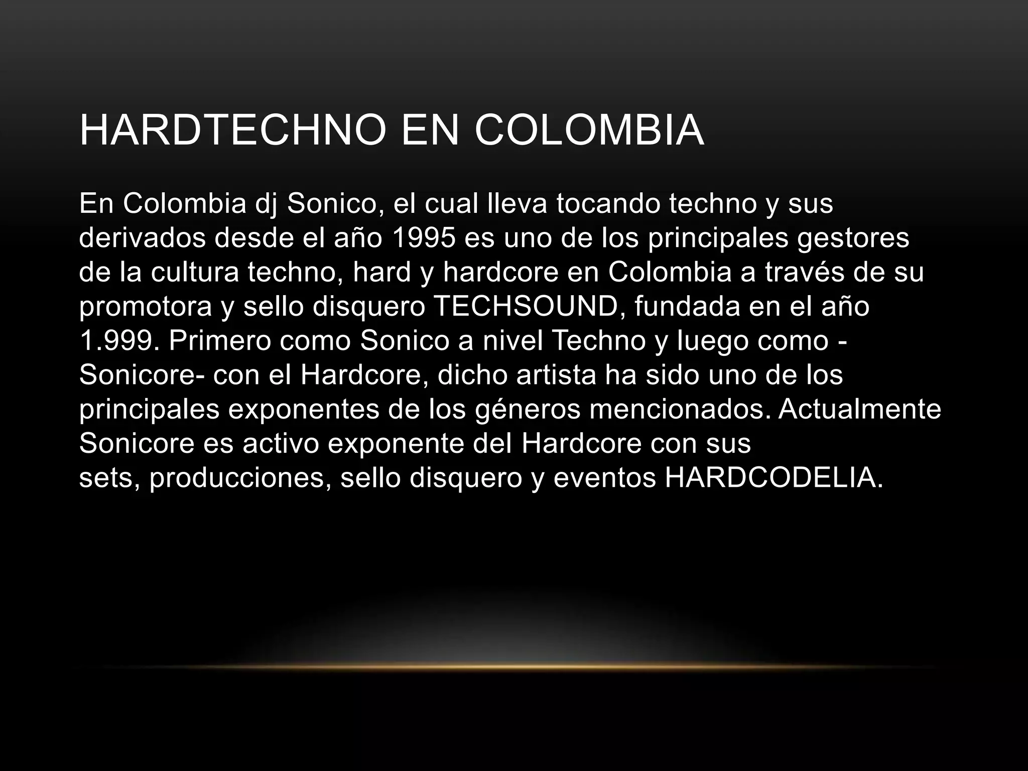 HARDTECHNO EN COLOMBIA
En Colombia dj Sonico, el cual lleva tocando techno y sus
derivados desde el año 1995 es uno de los principales gestores
de la cultura techno, hard y hardcore en Colombia a través de su
promotora y sello disquero TECHSOUND, fundada en el año
1.999. Primero como Sonico a nivel Techno y luego como -
Sonicore- con el Hardcore, dicho artista ha sido uno de los
principales exponentes de los géneros mencionados. Actualmente
Sonicore es activo exponente del Hardcore con sus
sets, producciones, sello disquero y eventos HARDCODELIA.
 