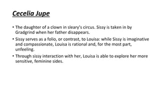 Cecelia Jupe
• The daughter of a clown in sleary’s circus. Sissy is taken in by
Gradgrind when her father disappears.
• Sissy serves as a folio, or contrast, to Louisa: while Sissy is imaginative
and compassionate, Louisa is rational and, for the most part,
unfeeling.
• Through sissy interaction with her, Louisa is able to explore her more
sensitive, feminine sides.
 