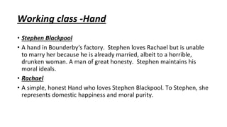 Working class -Hand
• Stephen Blackpool
• A hand in Bounderby‘s factory. Stephen loves Rachael but is unable
to marry her because he is already married, albeit to a horrible,
drunken woman. A man of great honesty. Stephen maintains his
moral ideals.
• Rachael
• A simple, honest Hand who loves Stephen Blackpool. To Stephen, she
represents domestic happiness and moral purity.
 