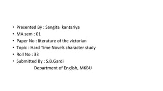 • Presented By : Sangita kantariya
• MA sem : 01
• Paper No : literature of the victorian
• Topic : Hard Time Novels character study
• Roll No : 33
• Submitted By : S.B.Gardi
Department of English, MKBU
 