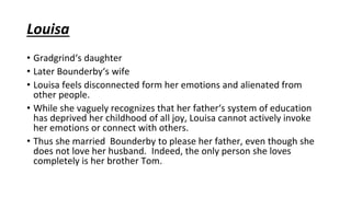 Louisa
• Gradgrind‘s daughter
• Later Bounderby‘s wife
• Louisa feels disconnected form her emotions and alienated from
other people.
• While she vaguely recognizes that her father‘s system of education
has deprived her childhood of all joy, Louisa cannot actively invoke
her emotions or connect with others.
• Thus she married Bounderby to please her father, even though she
does not love her husband. Indeed, the only person she loves
completely is her brother Tom.
 