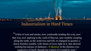 Industrialism in Hard Times
“A blur of soot and smoke, now confusedly tending this way, now
that way, now aspiring to the vault of Heaven, now murkily creeping
along the earth, as the wind rose and fell, or changed its quarter: a
dense formless jumble, with sheets of cross light in it, that showed
nothing but masses of darkness—Coketown in the distance was
suggestive of itself, though not a brick of it could be seen.”
 