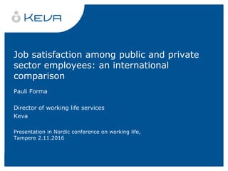 Job satisfaction among public and private
sector employees: an international
comparison
Pauli Forma
Director of working life services
Keva
Presentation in Nordic conference on working life,
Tampere 2.11.2016
 