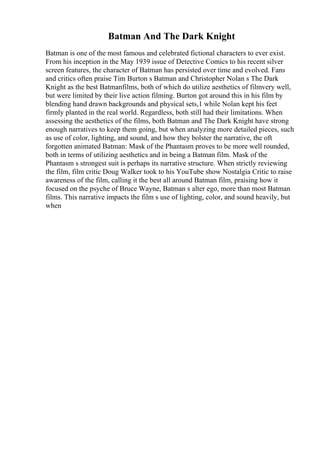 Batman And The Dark Knight
Batman is one of the most famous and celebrated fictional characters to ever exist.
From his inception in the May 1939 issue of Detective Comics to his recent silver
screen features, the character of Batman has persisted over time and evolved. Fans
and critics often praise Tim Burton s Batman and Christopher Nolan s The Dark
Knight as the best Batmanfilms, both of which do utilize aesthetics of filmvery well,
but were limited by their live action filming. Burton got around this in his film by
blending hand drawn backgrounds and physical sets,1 while Nolan kept his feet
firmly planted in the real world. Regardless, both still had their limitations. When
assessing the aesthetics of the films, both Batman and The Dark Knight have strong
enough narratives to keep them going, but when analyzing more detailed pieces, such
as use of color, lighting, and sound, and how they bolster the narrative, the oft
forgotten animated Batman: Mask of the Phantasm proves to be more well rounded,
both in terms of utilizing aesthetics and in being a Batman film. Mask of the
Phantasm s strongest suit is perhaps its narrative structure. When strictly reviewing
the film, film critic Doug Walker took to his YouTube show Nostalgia Critic to raise
awareness of the film, calling it the best all around Batman film, praising how it
focused on the psyche of Bruce Wayne, Batman s alter ego, more than most Batman
films. This narrative impacts the film s use of lighting, color, and sound heavily, but
when
 