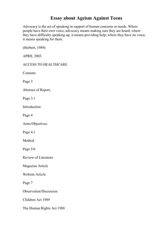 Essay about Ageism Against Teens
Advocacy is the act of speaking in support of human concerns or needs. Where
people have their own voice, advocacy means making sure they are heard; where
they have difficulty speaking up, it means providing help; where they have no voice,
it means speaking for them.
(Herbert, 1989)
APRIL 2003
ACCESS TO HEALTHCARE
Contents
Page 3
Abstract of Report,
Page 3.1
Introduction
Page 4
Aims/Objectives
Page 4.1
Method
Page 5/6
Review of Literature
Magazine Article
Website Article
Page 7
Observation/Discussion
Children Act 1989
The Human Rights Act 1988
 
