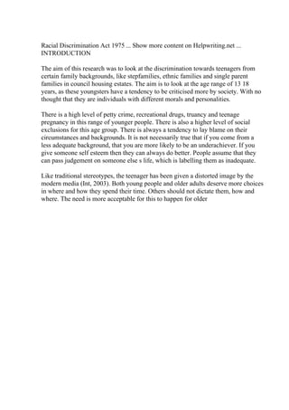 Racial Discrimination Act 1975 ... Show more content on Helpwriting.net ...
INTRODUCTION
The aim of this research was to look at the discrimination towards teenagers from
certain family backgrounds, like stepfamilies, ethnic families and single parent
families in council housing estates. The aim is to look at the age range of 13 18
years, as these youngsters have a tendency to be criticised more by society. With no
thought that they are individuals with different morals and personalities.
There is a high level of petty crime, recreational drugs, truancy and teenage
pregnancy in this range of younger people. There is also a higher level of social
exclusions for this age group. There is always a tendency to lay blame on their
circumstances and backgrounds. It is not necessarily true that if you come from a
less adequate background, that you are more likely to be an underachiever. If you
give someone self esteem then they can always do better. People assume that they
can pass judgement on someone else s life, which is labelling them as inadequate.
Like traditional stereotypes, the teenager has been given a distorted image by the
modern media (Int, 2003). Both young people and older adults deserve more choices
in where and how they spend their time. Others should not dictate them, how and
where. The need is more acceptable for this to happen for older
 