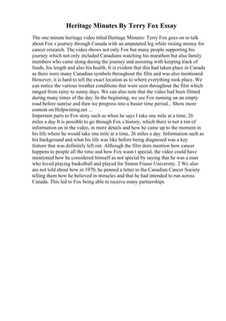 Heritage Minutes By Terry Fox Essay
The one minute heritage video titled Heritage Minutes: Terry Fox goes on to talk
about Fox s journey through Canada with an amputated leg while raising money for
cancer research. The video shows not only Fox but many people supporting his
journey which not only included Canadians watching his marathon but also family
members who came along during the journey and assisting with keeping track of
funds, his length and also his health. It is evident that this had taken place in Canada
as there were many Canadian symbols throughout the film and was also mentioned.
However, it is hard to tell the exact location as to where everything took place. We
can notice the various weather conditions that were seen throughout the film which
ranged from rainy to sunny days. We can also note that the video had been filmed
during many times of the day. In the beginning, we see Fox running on an empty
road before sunrise and then we progress into a busier time period... Show more
content on Helpwriting.net ...
Important parts to Fox story such as when he says I take one mile at a time, 26
miles a day It is possible to go through Fox s history, which there is not a ton of
information on in the video, in more details and how he came up to the moment in
his life where he would take one mile at a time, 26 miles a day. Information such as
his background and what his life was like before being diagnosed was a key
feature that was definitely left out. Although the film does mention how cancer
happens to people all the time and how Fox wasn t special, the video could have
mentioned how he considered himself as not special by saying that he was a man
who loved playing basketball and played for Simon Fraser University. 2 We also
are not told about how in 1970, he penned a letter to the Canadian Cancer Society
telling them how he believed in miracles and that he had intended to run across
Canada. This led to Fox being able to receive many partnerships
 