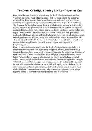 The Death Of Religion During The Late Victorian Era
Conclusion In sum, this study suggests that the death of religion during the late
Victorian era plays a huge role in failing of both the married and the unmarried
relationships. They seem to do so by raising new attitudes and new behaviours,
especially among the working class who suffer a lot since they lack several things.
The faith and the familylife among these new relationships are nearly destroyed by
society. Morover, religious impact is linked to the behaviours of both married and
unmarried relationships. Religionand family institution emphasize similar values and
depend on each other for reinforcing socialization; researchers anticipate close
relationships between religion and family characteristics. This line of reasoning leads
to the hypotheses that religion strengthens and stabilizes marital relationships. 19
This can be confirmed with the case of the novel of Jude the obscure in which only
the married relationships can live with a mere... Show more content on
Helpwriting.net ...
Hardy is transmitting the message that the death of religion causes the failure of
married relationships that lack everything except the contract, the destruction of
unmarried relationship even when it is based on love, and the unexpected destinies of
the fruit of each of these relationships. Thus, Religion is essential to every human
being. Not only does it serve as a foundation for one to form his/her own set of
values. Internal religious conflict can be seen in the form of one s personal struggle
with his/her belief. However, personal struggles are mostly influenced by external
factors, which cause disturbances to one s faith and loyalty to their beliefs. On the
other hand, external conflict is the concept of which chaos occurs in society from
clash of beliefs. Both conflicts between religions and irreligion can cause a huge
negative impact in the relationships in particular and in society in
 