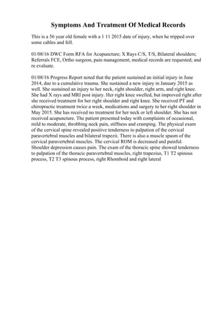 Symptoms And Treatment Of Medical Records
This is a 56 year old female with a 1 11 2015 date of injury, when he tripped over
some cables and fell.
01/08/16 DWC Form RFA for Acupuncture; X Rays C/S, T/S, Bilateral shoulders;
Referrals FCE, Ortho surgeon, pain management; medical records are requested; and
re evaluate.
01/08/16 Progress Report noted that the patient sustained an initial injury in June
2014, due to a cumulative trauma. She sustained a new injury in January 2015 as
well. She sustained an injury to her neck, right shoulder, right arm, and right knee.
She had X rays and MRI post injury. Her right knee swelled, but improved right after
she received treatment for her right shoulder and right knee. She received PT and
chiropractic treatment twice a week, medications and surgery to her right shoulder in
May 2015. She has received no treatment for her neck or left shoulder. She has not
received acupuncture. The patient presented today with complaints of occasional,
mild to moderate, throbbing neck pain, stiffness and cramping. The physical exam
of the cervical spine revealed positive tenderness to palpation of the cervical
paravertebral muscles and bilateral trapezii. There is also a muscle spasm of the
cervical paravertebral muscles. The cervical ROM is decreased and painful.
Shoulder depression causes pain. The exam of the thoracic spine showed tenderness
to palpation of the thoracic paravertebral muscles, right trapezius, T1 T2 spinous
process, T2 T3 spinous process, right Rhomboid and right lateral
 