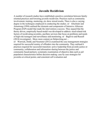 Juvenile Recidivism
A number of research studies have established a positive correlation between family
oriented practices and lowering juvenile recidivism. Practices such as community
involvement, training, mentoring, etc show mixed results. There is also a varying
degree in the techniques employed in conducting the studies. пѓ Altschuler and
Armstrong (1994) outlined the elements and components of Intensive Aftercare
Program (IAP) model that made the intervention a success. They argued that the
theory driven, empirically based model was developed to address: need related risk
factors of recidivating juveniles, ancillary services that focus on problems and needs
of high risk teenagers and surveillance and monitoring. пѓ Baglivio and Russell
(2014) investigated... Show more content on Helpwriting.net ...
пѓ Warwick, Dodd, and Neusteter (2012) examined the case management strategies
required for successful reentry of offenders into the community. They outlined 6
practices required for successful transition: active leadership from juvenile justice or
community; collaboration and information sharing between the justice and
community based partners; systematic examination of objective data such as jail
population characteristics before decision making: case by case strategies for
juveniles at critical points; and consistent self evaluation and
 