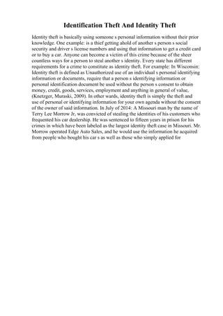 Identification Theft And Identity Theft
Identity theft is basically using someone s personal information without their prior
knowledge. One example: is a thief getting ahold of another s person s social
security and driver s license numbers and using that information to get a credit card
or to buy a car. Anyone can become a victim of this crime because of the sheer
countless ways for a person to steal another s identity. Every state has different
requirements for a crime to constitute as identity theft. For example: In Wisconsin:
Identity theft is defined as Unauthorized use of an individual s personal identifying
information or documents, require that a person s identifying information or
personal identification document be used without the person s consent to obtain
money, credit, goods, services, employment and anything in general of value,
(Knetzger, Muraski, 2009). In other wards, identity theft is simply the theft and
use of personal or identifying information for your own agenda without the consent
of the owner of said information. In July of 2014: A Missouri man by the name of
Terry Lee Morrow Jr, was convicted of stealing the identities of his customers who
frequented his car dealership. He was sentenced to fifteen years in prison for his
crimes in which have been labeled as the largest identity theft case in Missouri. Mr.
Morrow operated Edge Auto Sales, and he would use the information he acquired
from people who bought his car s as well as those who simply applied for
 