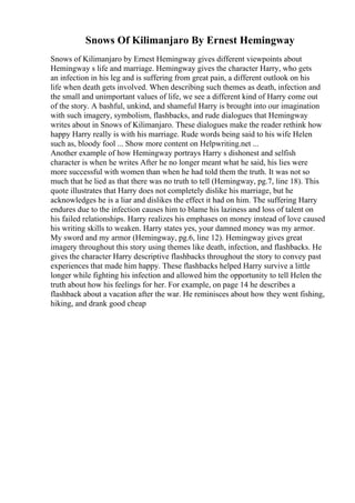 Snows Of Kilimanjaro By Ernest Hemingway
Snows of Kilimanjaro by Ernest Hemingway gives different viewpoints about
Hemingway s life and marriage. Hemingway gives the character Harry, who gets
an infection in his leg and is suffering from great pain, a different outlook on his
life when death gets involved. When describing such themes as death, infection and
the small and unimportant values of life, we see a different kind of Harry come out
of the story. A bashful, unkind, and shameful Harry is brought into our imagination
with such imagery, symbolism, flashbacks, and rude dialogues that Hemingway
writes about in Snows of Kilimanjaro. These dialogues make the reader rethink how
happy Harry really is with his marriage. Rude words being said to his wife Helen
such as, bloody fool ... Show more content on Helpwriting.net ...
Another example of how Hemingway portrays Harry s dishonest and selfish
character is when he writes After he no longer meant what he said, his lies were
more successful with women than when he had told them the truth. It was not so
much that he lied as that there was no truth to tell (Hemingway, pg.7, line 18). This
quote illustrates that Harry does not completely dislike his marriage, but he
acknowledges he is a liar and dislikes the effect it had on him. The suffering Harry
endures due to the infection causes him to blame his laziness and loss of talent on
his failed relationships. Harry realizes his emphases on money instead of love caused
his writing skills to weaken. Harry states yes, your damned money was my armor.
My sword and my armor (Hemingway, pg.6, line 12). Hemingway gives great
imagery throughout this story using themes like death, infection, and flashbacks. He
gives the character Harry descriptive flashbacks throughout the story to convey past
experiences that made him happy. These flashbacks helped Harry survive a little
longer while fighting his infection and allowed him the opportunity to tell Helen the
truth about how his feelings for her. For example, on page 14 he describes a
flashback about a vacation after the war. He reminisces about how they went fishing,
hiking, and drank good cheap
 