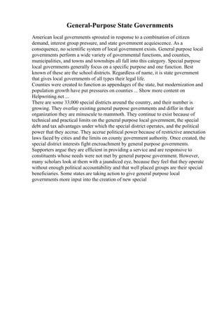 General-Purpose State Governments
American local governments sprouted in response to a combination of citizen
demand, interest group pressure, and state government acquiescence. As a
consequence, no scientific system of local government exists. General purpose local
governments perform a wide variety of governmental functions, and counties,
municipalities, and towns and townships all fall into this category. Special purpose
local governments generally focus on a specific purpose and one function. Best
known of these are the school districts. Regardless of name, it is state government
that gives local governments of all types their legal life.
Counties were created to function as appendages of the state, but modernization and
population growth have put pressures on counties ... Show more content on
Helpwriting.net ...
There are some 33,000 special districts around the country, and their number is
growing. They overlay existing general purpose governments and differ in their
organization they are minuscule to mammoth. They continue to exist because of
technical and practical limits on the general purpose local government, the special
debt and tax advantages under which the special district operates, and the political
power that they accrue. They accrue political power because of restrictive annexation
laws faced by cities and the limits on county government authority. Once created, the
special district interests fight encroachment by general purpose governments.
Supporters argue they are efficient in providing a service and are responsive to
constituents whose needs were not met by general purpose government. However,
many scholars look at them with a jaundiced eye, because they feel that they operate
without enough political accountability and that well placed groups are their special
beneficiaries. Some states are taking action to give general purpose local
governments more input into the creation of new special
 