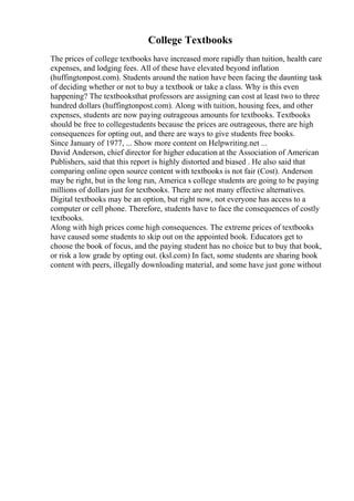 College Textbooks
The prices of college textbooks have increased more rapidly than tuition, health care
expenses, and lodging fees. All of these have elevated beyond inflation
(huffingtonpost.com). Students around the nation have been facing the daunting task
of deciding whether or not to buy a textbook or take a class. Why is this even
happening? The textbooksthat professors are assigning can cost at least two to three
hundred dollars (huffingtonpost.com). Along with tuition, housing fees, and other
expenses, students are now paying outrageous amounts for textbooks. Textbooks
should be free to collegestudents because the prices are outrageous, there are high
consequences for opting out, and there are ways to give students free books.
Since January of 1977, ... Show more content on Helpwriting.net ...
David Anderson, chief director for higher education at the Association of American
Publishers, said that this report is highly distorted and biased . He also said that
comparing online open source content with textbooks is not fair (Cost). Anderson
may be right, but in the long run, America s college students are going to be paying
millions of dollars just for textbooks. There are not many effective alternatives.
Digital textbooks may be an option, but right now, not everyone has access to a
computer or cell phone. Therefore, students have to face the consequences of costly
textbooks.
Along with high prices come high consequences. The extreme prices of textbooks
have caused some students to skip out on the appointed book. Educators get to
choose the book of focus, and the paying student has no choice but to buy that book,
or risk a low grade by opting out. (ksl.com) In fact, some students are sharing book
content with peers, illegally downloading material, and some have just gone without
 