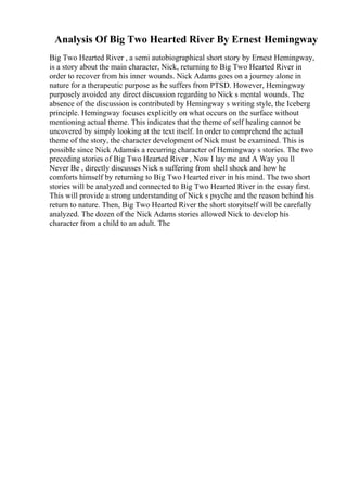 Analysis Of Big Two Hearted River By Ernest Hemingway
Big Two Hearted River , a semi autobiographical short story by Ernest Hemingway,
is a story about the main character, Nick, returning to Big Two Hearted River in
order to recover from his inner wounds. Nick Adams goes on a journey alone in
nature for a therapeutic purpose as he suffers from PTSD. However, Hemingway
purposely avoided any direct discussion regarding to Nick s mental wounds. The
absence of the discussion is contributed by Hemingway s writing style, the Iceberg
principle. Hemingway focuses explicitly on what occurs on the surface without
mentioning actual theme. This indicates that the theme of self healing cannot be
uncovered by simply looking at the text itself. In order to comprehend the actual
theme of the story, the character development of Nick must be examined. This is
possible since Nick Adamsis a recurring character of Hemingway s stories. The two
preceding stories of Big Two Hearted River , Now I lay me and A Way you ll
Never Be , directly discusses Nick s suffering from shell shock and how he
comforts himself by returning to Big Two Hearted river in his mind. The two short
stories will be analyzed and connected to Big Two Hearted River in the essay first.
This will provide a strong understanding of Nick s psyche and the reason behind his
return to nature. Then, Big Two Hearted River the short storyitself will be carefully
analyzed. The dozen of the Nick Adams stories allowed Nick to develop his
character from a child to an adult. The
 