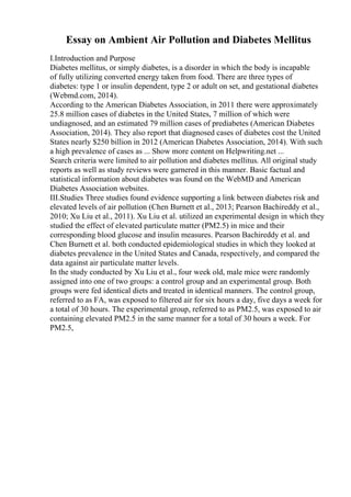 Essay on Ambient Air Pollution and Diabetes Mellitus
I.Introduction and Purpose
Diabetes mellitus, or simply diabetes, is a disorder in which the body is incapable
of fully utilizing converted energy taken from food. There are three types of
diabetes: type 1 or insulin dependent, type 2 or adult on set, and gestational diabetes
(Webmd.com, 2014).
According to the American Diabetes Association, in 2011 there were approximately
25.8 million cases of diabetes in the United States, 7 million of which were
undiagnosed, and an estimated 79 million cases of prediabetes (American Diabetes
Association, 2014). They also report that diagnosed cases of diabetes cost the United
States nearly $250 billion in 2012 (American Diabetes Association, 2014). With such
a high prevalence of cases as ... Show more content on Helpwriting.net ...
Search criteria were limited to air pollution and diabetes mellitus. All original study
reports as well as study reviews were garnered in this manner. Basic factual and
statistical information about diabetes was found on the WebMD and American
Diabetes Association websites.
III.Studies Three studies found evidence supporting a link between diabetes risk and
elevated levels of air pollution (Chen Burnett et al., 2013; Pearson Bachireddy et al.,
2010; Xu Liu et al., 2011). Xu Liu et al. utilized an experimental design in which they
studied the effect of elevated particulate matter (PM2.5) in mice and their
corresponding blood glucose and insulin measures. Pearson Bachireddy et al. and
Chen Burnett et al. both conducted epidemiological studies in which they looked at
diabetes prevalence in the United States and Canada, respectively, and compared the
data against air particulate matter levels.
In the study conducted by Xu Liu et al., four week old, male mice were randomly
assigned into one of two groups: a control group and an experimental group. Both
groups were fed identical diets and treated in identical manners. The control group,
referred to as FA, was exposed to filtered air for six hours a day, five days a week for
a total of 30 hours. The experimental group, referred to as PM2.5, was exposed to air
containing elevated PM2.5 in the same manner for a total of 30 hours a week. For
PM2.5,
 