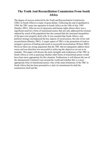 The Truth And Reconciliation Commission From South
Africa
The degree of success achieved by the Truth and Reconciliation Commission
(TRC) in South Africa is a topic of great debate. Following the end of apartheid in
1994, the TRC came into operation in South Africa on the 19th of July 1995
(Stanley 2001). After an era of repression and human rights abuses there was a
significant need for a form of transitional justice that not only addressed the torment
endured by much of the population but also ensured that the structural inequalities
of the past were properly dealt with. It was essential that South Africa s new
political strategy encompassed the key aspects of social justice, the rule of law and
reconciliation (Stanley 2001). A major aspect of TRCs is the promotion of truth to
instigate a process of healing and result in successful reconciliation (Wilson 2003).
However there are strong arguments that the TRC did not adequately address these
issues and was therefore not successful in achieving the objectives set out in its
mandate. This paper will discuss the main strengths and weaknesses of the TRC in
South Africa as well as querying whether other forms of transitional justice would
have been more appropriate for this situation. Furthermore it will discuss the use of
the International Criminal Court around the world and whether this is a more
appropriate form of transitional justice. One of the main limitations of the TRC in
South Africa that has been presented is a lack of commitment by both the
commission itself and the
 