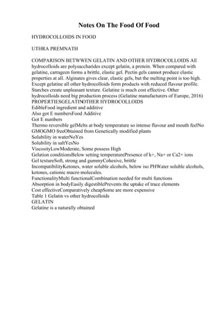Notes On The Food Of Food
HYDROCOLLOIDS IN FOOD
UTHRA PREMNATH
COMPARISON BETWWEN GELATIN AND OTHER HYDROCOLLOIDS All
hydrocolloids are polysaccharides except gelatin, a protein. When compared with
gelatine, carrageen forms a brittle, elastic gel. Pectin gels cannot produce elastic
properties at all. Alginates gives clear, elastic gels, but the melting point is too high.
Except gelatine all other hydrocolloids form products with reduced flavour profile.
Starches create unpleasant texture. Gelatine is much cost effective. Other
hydrocolloids need big production process (Gelatine manufacturers of Europe, 2016)
PROPERTIESGELATINOTHER HYDROCOLLOIDS
EdibleFood ingredient and additive
Also got E numbersFood Additive
Got E numbers
Thermo reversible gelMelts at body temperature so intense flavour and mouth feelNo
GMOGMO freeObtained from Genetically modified plants
Solubility in waterNoYes
Solubility in saltYesNo
ViscosityLowModerate, Some possess High
Gelation conditionsBelow setting temperaturePresence of k+, Na+ or Ca2+ ions
Gel textureSoft, strong and gummyCohesive, brittle
IncompatibilityKetones, water soluble alcohols, below iso PHWater soluble alcohols,
ketones, cationic macro molecules.
FunctionalityMulti functionalCombination needed for multi functions
Absorption in bodyEasily digestiblePrevents the uptake of trace elements
Cost effectiveComparatively cheapSome are more expensive
Table 1 Gelatin vs other hydrocolloids
GELATIN
Gelatine is a naturally obtained
 