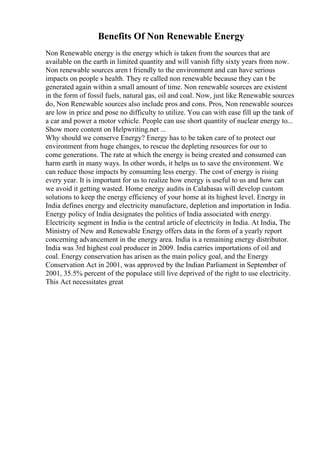 Benefits Of Non Renewable Energy
Non Renewable energy is the energy which is taken from the sources that are
available on the earth in limited quantity and will vanish fifty sixty years from now.
Non renewable sources aren t friendly to the environment and can have serious
impacts on people s health. They re called non renewable because they can t be
generated again within a small amount of time. Non renewable sources are existent
in the form of fossil fuels, natural gas, oil and coal. Now, just like Renewable sources
do, Non Renewable sources also include pros and cons. Pros, Non renewable sources
are low in price and pose no difficulty to utilize. You can with ease fill up the tank of
a car and power a motor vehicle. People can use short quantity of nuclear energy to...
Show more content on Helpwriting.net ...
Why should we conserve Energy? Energy has to be taken care of to protect our
environment from huge changes, to rescue the depleting resources for our to
come generations. The rate at which the energy is being created and consumed can
harm earth in many ways. In other words, it helps us to save the environment. We
can reduce those impacts by consuming less energy. The cost of energy is rising
every year. It is important for us to realize how energy is useful to us and how can
we avoid it getting wasted. Home energy audits in Calabasas will develop custom
solutions to keep the energy efficiency of your home at its highest level. Energy in
India defines energy and electricity manufacture, depletion and importation in India.
Energy policy of India designates the politics of India associated with energy.
Electricity segment in India is the central article of electricity in India. At India, The
Ministry of New and Renewable Energy offers data in the form of a yearly report
concerning advancement in the energy area. India is a remaining energy distributor.
India was 3rd highest coal producer in 2009. India carries importations of oil and
coal. Energy conservation has arisen as the main policy goal, and the Energy
Conservation Act in 2001, was approved by the Indian Parliament in September of
2001, 35.5% percent of the populace still live deprived of the right to use electricity.
This Act necessitates great
 