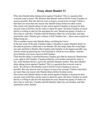 Essay about Hamlet 11
Why does Hamlet delay taking action against Claudius? This is a question that
everyone want to know. We all know that Hamlet want to kill his Uncle Claudius as
soon as possible. But why does he wait so long to sweep to his revenge? I believe
that there are more than one reason why Hamlet delays before he takes action.
One reason why Hamlet delays to take action against Claudius is because he does
not just want to kill him, but he wants to damn his spirit. He hates Claudius so much
that he is willing to take his life and damn his soul. Hamlet has plenty of motive to
drive him to want this. Claudius did kill Hamlets father his own brother, and than
married his sister. Hamlet gets a chance to kill Claudius, but ... Show more content on
Helpwriting.net ...
This is another reason why Hamlet delays on killing his Uncle.
In the last scene of the play Claudius makes a big plan to ensure Hamlets death. In
this plan he poisons a drink that is for Hamlet. He also helps make the sword fight
one side and fatal to Hamlet. But Claudius plan backfire in the biggest possible way.
And he winds up pinioning his wife Gertrude in which he loves dearly. And this
gives Hamlet even more reason to kill Claudius.
I feel that this delay is justified because Claudius got what he deserved. Hamlet had
every right to kill Claudius. Claudius killed his own brother married his sister in
law, stole Hamlets thrown, and in the end kills Hamlets mother. Why does Hamlet
delay taking action against Claudius? This is a question that everyone want to
know. We all know that Hamlet want to kill his Uncle Claudius as soon as
possible. But why does he wait so long to sweep to his revenge? I believe that there
are more than one reason why Hamlet delays before he takes action.
One reason why Hamlet delays to take action against Claudius is because he does
not just want to kill him, but he wants to damn his spirit. He hates Claudius so much
that he is willing to take his life and damn his soul. Hamlet has plenty of motive to
drive him to want this. Claudius did kill Hamlets father his own brother, and than
married his sister. Hamlet
 