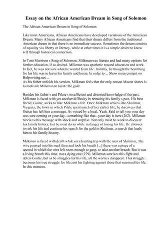 Essay on the African American Dream in Song of Solomon
The African American Dream in Song of Solomon
Like most Americans, African Americans have developed variations of the American
Dream. Many African Americans find that their dream differs from the traditional
American dream in that there is no immediate success. Sometimes the dream consists
of equality via liberty or literacy, while at other times it is a simple desire to know
self through historical connection.
In Toni Morrison s Song of Solomon, Milkmanwas literate and had many options for
further education, if so desired. Milkman was apathetic toward education and work.
In fact, he was not sure what he wanted from life. Initially, he thought the best thing
for his life was to leave his family and home. In order to ... Show more content on
Helpwriting.net ...
As his father unfolds his version, Milkman feels that the only reason Macon shares is
to motivate Milkman to locate the gold.
Besides his father s and Pilate s insufficient and distorted knowledge of the past,
Milkman is faced with yet another difficulty in retracing his family s past. His best
friend, Guitar, seeks to take Milkman s life. Once Milkman arrives into Shalimar,
Virginia, the town in which Pilate spent much of her earlier life, he discovers that
Guitar has left him a message. As voiced by a local, Yeah. Said to tell you your day
was sure coming or your day...something like that...your day is here (262). Milkman
receives this message with shock and surprise. Not only must he work to discover
his family history, but he must do so while in danger of losing his life. He chooses
to risk his life and continue his search for the gold in Shalimar, a search that leads
him to his family history.
Milkman is faced with death while on a hunting trip with the men of Shalimar, The
wire pressed into his neck then and took his breath [...] there was a piece of a
second in which the wire left room enough to gasp, to take another breath. But it was
a living breath this time, not a dying one (279). Milkman survives this fight and
deters Guitar, but as he struggles for his life, all the worries disappear. This struggle
becomes his true struggle for life, not his fighting against those that surround his life.
In this moment,
 