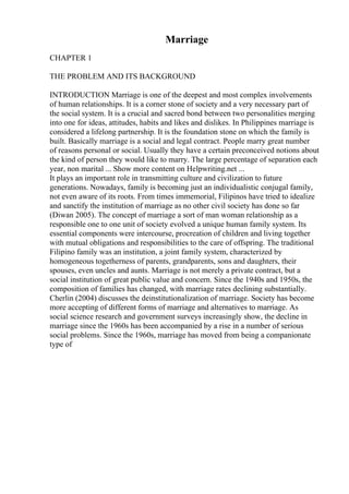 Marriage
CHAPTER 1
THE PROBLEM AND ITS BACKGROUND
INTRODUCTION Marriage is one of the deepest and most complex involvements
of human relationships. It is a corner stone of society and a very necessary part of
the social system. It is a crucial and sacred bond between two personalities merging
into one for ideas, attitudes, habits and likes and dislikes. In Philippines marriage is
considered a lifelong partnership. It is the foundation stone on which the family is
built. Basically marriage is a social and legal contract. People marry great number
of reasons personal or social. Usually they have a certain preconceived notions about
the kind of person they would like to marry. The large percentage of separation each
year, non marital ... Show more content on Helpwriting.net ...
It plays an important role in transmitting culture and civilization to future
generations. Nowadays, family is becoming just an individualistic conjugal family,
not even aware of its roots. From times immemorial, Filipinos have tried to idealize
and sanctify the institution of marriage as no other civil society has done so far
(Diwan 2005). The concept of marriage a sort of man woman relationship as a
responsible one to one unit of society evolved a unique human family system. Its
essential components were intercourse, procreation of children and living together
with mutual obligations and responsibilities to the care of offspring. The traditional
Filipino family was an institution, a joint family system, characterized by
homogeneous togetherness of parents, grandparents, sons and daughters, their
spouses, even uncles and aunts. Marriage is not merely a private contract, but a
social institution of great public value and concern. Since the 1940s and 1950s, the
composition of families has changed, with marriage rates declining substantially.
Cherlin (2004) discusses the deinstitutionalization of marriage. Society has become
more accepting of different forms of marriage and alternatives to marriage. As
social science research and government surveys increasingly show, the decline in
marriage since the 1960s has been accompanied by a rise in a number of serious
social problems. Since the 1960s, marriage has moved from being a companionate
type of
 