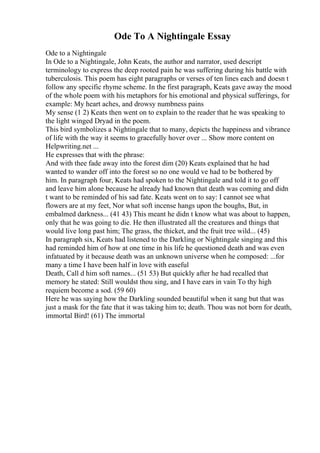 Ode To A Nightingale Essay
Ode to a Nightingale
In Ode to a Nightingale, John Keats, the author and narrator, used descript
terminology to express the deep rooted pain he was suffering during his battle with
tuberculosis. This poem has eight paragraphs or verses of ten lines each and doesn t
follow any specific rhyme scheme. In the first paragraph, Keats gave away the mood
of the whole poem with his metaphors for his emotional and physical sufferings, for
example: My heart aches, and drowsy numbness pains
My sense (1 2) Keats then went on to explain to the reader that he was speaking to
the light winged Dryad in the poem.
This bird symbolizes a Nightingale that to many, depicts the happiness and vibrance
of life with the way it seems to gracefully hover over ... Show more content on
Helpwriting.net ...
He expresses that with the phrase:
And with thee fade away into the forest dim (20) Keats explained that he had
wanted to wander off into the forest so no one would ve had to be bothered by
him. In paragraph four, Keats had spoken to the Nightingale and told it to go off
and leave him alone because he already had known that death was coming and didn
t want to be reminded of his sad fate. Keats went on to say: I cannot see what
flowers are at my feet, Nor what soft incense hangs upon the boughs, But, in
embalmed darkness... (41 43) This meant he didn t know what was about to happen,
only that he was going to die. He then illustrated all the creatures and things that
would live long past him; The grass, the thicket, and the fruit tree wild... (45)
In paragraph six, Keats had listened to the Darkling or Nightingale singing and this
had reminded him of how at one time in his life he questioned death and was even
infatuated by it because death was an unknown universe when he composed: ...for
many a time I have been half in love with easeful
Death, Call d him soft names... (51 53) But quickly after he had recalled that
memory he stated: Still wouldst thou sing, and I have ears in vain To thy high
requiem become a sod. (59 60)
Here he was saying how the Darkling sounded beautiful when it sang but that was
just a mask for the fate that it was taking him to; death. Thou was not born for death,
immortal Bird! (61) The immortal
 