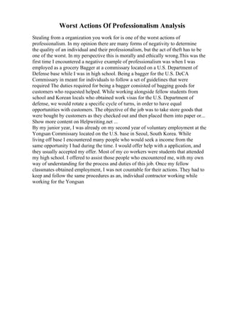 Worst Actions Of Professionalism Analysis
Stealing from a organization you work for is one of the worst actions of
professionalism. In my opinion there are many forms of negativity to determine
the quality of an individual and their professionalism, but the act of theft has to be
one of the worst. In my perspective this is morally and ethically wrong.This was the
first time I encountered a negative example of professionalism was when I was
employed as a grocery Bagger at a commissary located on a U.S. Department of
Defense base while I was in high school. Being a bagger for the U.S. DeCA
Commissary in meant for individuals to follow a set of guidelines that were
required The duties required for being a bagger consisted of bagging goods for
customers who requested helped. While working alongside fellow students from
school and Korean locals who obtained work visas for the U.S. Department of
defense, we would rotate a specific cycle of turns, in order to have equal
opportunities with customers. The objective of the job was to take store goods that
were bought by customers as they checked out and then placed them into paper or...
Show more content on Helpwriting.net ...
By my junior year, I was already on my second year of voluntary employment at the
Yongsan Commissary located on the U.S. base in Seoul, South Korea. While
living off base I encountered many people who would seek a income from the
same opportunity I had during the time. I would offer help with a application, and
they usually accepted my offer. Most of my co workers were students that attended
my high school. I offered to assist those people who encountered me, with my own
way of understanding for the process and duties of this job. Once my fellow
classmates obtained employment, I was not countable for their actions. They had to
keep and follow the same procedures as an, individual contractor working while
working for the Yongsan
 