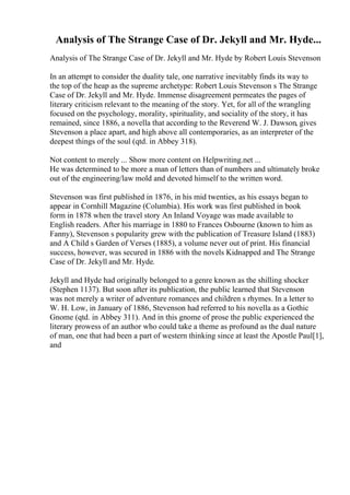 Analysis of The Strange Case of Dr. Jekyll and Mr. Hyde...
Analysis of The Strange Case of Dr. Jekyll and Mr. Hyde by Robert Louis Stevenson
In an attempt to consider the duality tale, one narrative inevitably finds its way to
the top of the heap as the supreme archetype: Robert Louis Stevenson s The Strange
Case of Dr. Jekyll and Mr. Hyde. Immense disagreement permeates the pages of
literary criticism relevant to the meaning of the story. Yet, for all of the wrangling
focused on the psychology, morality, spirituality, and sociality of the story, it has
remained, since 1886, a novella that according to the Reverend W. J. Dawson, gives
Stevenson a place apart, and high above all contemporaries, as an interpreter of the
deepest things of the soul (qtd. in Abbey 318).
Not content to merely ... Show more content on Helpwriting.net ...
He was determined to be more a man of letters than of numbers and ultimately broke
out of the engineering/law mold and devoted himself to the written word.
Stevenson was first published in 1876, in his mid twenties, as his essays began to
appear in Cornhill Magazine (Columbia). His work was first published in book
form in 1878 when the travel story An Inland Voyage was made available to
English readers. After his marriage in 1880 to Frances Osbourne (known to him as
Fanny), Stevenson s popularity grew with the publication of Treasure Island (1883)
and A Child s Garden of Verses (1885), a volume never out of print. His financial
success, however, was secured in 1886 with the novels Kidnapped and The Strange
Case of Dr. Jekyll and Mr. Hyde.
Jekyll and Hyde had originally belonged to a genre known as the shilling shocker
(Stephen 1137). But soon after its publication, the public learned that Stevenson
was not merely a writer of adventure romances and children s rhymes. In a letter to
W. H. Low, in January of 1886, Stevenson had referred to his novella as a Gothic
Gnome (qtd. in Abbey 311). And in this gnome of prose the public experienced the
literary prowess of an author who could take a theme as profound as the dual nature
of man, one that had been a part of western thinking since at least the Apostle Paul[1],
and
 