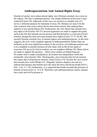 Anthropocentrism And Animal Rights Essay
Outside of secular views about animal rights, two Christian oriented views exist on
the subject. The first is anthropocentrism. The simple definition of the term is man
centered (Cairns 29). Adherents of this view see creation as valuable only if it
serves a utilitarian purpose for humanity (Linzey 16). Humans are seen to be the
only creatures who receive direct divine and moral concern, thus making them
superior to any animal (Green 69). Furthermore, the view denies that animals have
any rights at all (Geisler 356 57). Several arguments are made to support this point,
such as the fact that animals are not persons and that humanity is a steward of God s
creation, though this does not mean animals have rights (Linzey 75 77; 86 89). The
second Christian oriented view of animal rightsis non anthropocentrism. As the term
suggests, the view is the complete opposite of anthropocentrism. Rather than see
humanity as the most significant creature in the universe, non anthropocentrism sees
it as a neighbor to animals because all who share with us the divine spark of
conscious life, given by God at creation, are our neighbors (Phelps 42). Many claims
are made to support this premise.... Show more content on Helpwriting.net ...
No matter what is under consideration, all creation has independent worth and
irreducible value (Geisler 345). Theologically, since God provides for all creation,
this means that it all possesses intrinsic value (Linzey 8 9). Second, the view asserts
that animals have souls (Phelps 57). Allegedly, Genesis chapters one and two
indicate that humans and animals have the same life force and divine breath (58 61;
Gen. 1:24; 2:7, 19). Furthermore, it is suspected that Isaiah recorded the presence of
animals in heaven (63; Is. 11:6 9). Therefore, non anthropocentrism claims, animals
have souls and will be present in
 