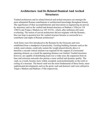 Architecture And Its Related Domical And Arched
Structures
Vaulted architecture and its related domical and arched structures are amongst the
most substantial Roman contributions to architectural knowledge throughout history.
The significance of their accomplishments and innovations in engineering are proven
by structures such as the vaulted and domed structures at Hadrian s Villa (ca 118
138CE) and Trajan s Markets (ca 105 10 CE) , which, after millennia still seem
everlasting. The notion of curved architecture did not originate with the Romans ,
thus one begs to question how the vaulted structure became so successful as a
contributor and staple of Roman architecture?
Arch forms were first introduced to the Romans by the Etruscans and were
established from a standpoint of practicality. Existing building elements such as the
widely used column, could only sustain the weight placed directly above it;
therefore a second vertical element was required for the support of a horizontal
spanning element, as a result the spanning distance was limited. Vaulted structures
however, are capable of distributing load over a wider area; the expansion from its
base and extrusion outwards also portray a more unified and dynamic quality. The
vault, as a result, became more widely accepted; used predominantly as the roofs or
ceiling of a structure. The barrel vault was the most fundamental of these forms, more
sophisticated developments such as the groin vault and domical vault were utilised in
Trajan s Markets and Hadrian s Villa respectively.
 