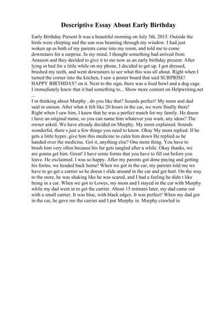 Descriptive Essay About Early Birthday
Early Birthday Present It was a beautiful morning on July 5th, 2015. Outside the
birds were chirping and the sun was beaming through my window. I had just
woken up as both of my parents came into my room, and told me to come
downstairs for a surprise. In my mind, I thought something had arrived from
Amazon and they decided to give it to me now as an early birthday present. After
lying in bed for a little while on my phone, I decided to get up. I got dressed,
brushed my teeth, and went downstairs to see what this was all about. Right when I
turned the corner into the kitchen, I saw a poster board that said SURPRISE!
HAPPY BIRTHDAY! on it. Next to the sign, there was a food bowl and a dog cage.
I immediately knew that it had something to... Show more content on Helpwriting.net
...
I m thinking about Murphy , do you like that? Sounds perfect! My mom and dad
said in unison. After what it felt like 20 hours in the car, we were finally there!
Right when I saw him, I knew that he was a perfect match for my family. He doesn
t have an original name, so you can name him whatever you want, any ideas? The
owner asked. We have already decided on Murphy. My mom explained. Sounds
wonderful, there s just a few things you need to know. Okay My mom replied. If he
gets a little hyper, give him this medicine to calm him down He replied as he
handed over the medicine. Got it, anything else? One more thing. You have to
brush him very often because his fur gets tangled after a while. Okay thanks, we
are gonna get him. Great! I have some forms that you have to fill out before you
leave. He exclaimed. I was so happy. After my parents got done paying and getting
his forms, we headed back home! When we got in the car, my parents told me we
have to go get a carrier so he doesn t slide around in the car and get hurt. On the way
to the store, he was shaking like he was scared, and I had a feeling he didn t like
being in a car. When we got to Lowes, my mom and I stayed in the car with Murphy
while my dad went in to get the carrier. About 15 minutes later, my dad came out
with a small carrier. It was blue, with black edges. It was perfect! When my dad got
in the car, he gave me the carrier and I put Murphy in. Murphy crawled in
 