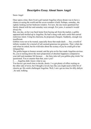 Descriptive Essay About Snow Angel
Snow Angel
Once upon a time, there lived a girl named Angelina whose dream was to have a
chance at seeing the world and the seven wonders it held. Perhaps, someday, she
sighed, looking out her bedroom window. For now, the one room apartment her
family shared with her and someday were enough. For years, it seemed it would
always be.
But, one day, on her way back home from buying salt from the market, a goblin
appeared and strolled up to Angelina. He had a smug walk and a smile that carried
malicious intent. Using his charisma, he proposed a bargain. Suddenly, enough was
insufficient.
Goblins were not to be trusted, especially those that made deals . . . but, a world of
infinite wonders for a morsel of salt seemed generous too generous. That s what she
said when he asked, but his wild tales about the ecstasy of joy he could gift to her
intrigued her.
The goblin began to bounce around, and the grin on his face made Angelina envious.
So, you re turning down the mere proposition of absolute happiness compared to
your dull and mundane life because . . . the fairy tales tell you goblins play tricks? he
questioned. You re smarter than that, aren t you?
I. . . . Angelina didn t know what to say.
You haven t got much time to decide, dearie. I ve got plenty of offers waiting on
the other side of town, but I thought a lovely lass like you might need a little bit of
cheerin up. His smirk challenged Angelina. Well, I ain t got no time for dilly dallyin
, he said, walking
 