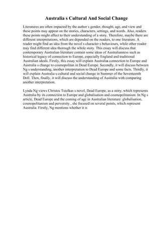 Australia s Cultural And Social Change
Literatures are often impacted by the author s gender, thought, age, and view and
these points may appear on the stories, characters, settings, and words. Also, readers
these points might affect to their understanding of a story. Therefore, maybe there are
different interpretations, which are depended on the readers, to one literature. A
reader might find an idea from the novel s character s behaviours, while other reader
may find different idea thorough the whole story. This essay will discuss that
contemporary Australian literature contain some ideas of Australianness such as
historical legacy of connection to Europe, especially England and traditional
Australian ideals. Firstly, this essay will explain Australias connection to Europe and
Australia s change to cosmopolitan in Dead Europe. Secondly, it will discuss between
Ng s understanding, another interpretation to Dead Europe and some facts. Thirdly, it
will explain Australia s cultural and social change in Summer of the Seventeenth
Doll. Then, finally, it will discuss the understanding of Australia with comparing
another interpretation.
Lynda Ng views Christos Tsiolkas s novel, Dead Europe, as a story, which represents
Australia by its connection to Europe and globalisation and cosmopolitanism. In Ng s
article, Dead Europe and the coming of age in Australian literature: globalisation,
cosmopolitanism and perversity , she focused on several points, which represent
Australia. Firstly, Ng mentions whether it is
 