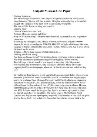 Chipotle Mexican Grill Paper
Strategy Statement
The advertising will convince 18 to 34 year old professionals with active social
lives that eat at Chipotle will live healthier lifestyles, without having to break their
budget. The support will be fresh food, raised healthy by experts.
The tone will be direct, exciting, and positive.
Creative Brief
Client: Chipotle Mexican Grill
Product: Mexican, cantina style food
Why are we advertising? To improve relations with customers lost and to gain new
customers
Whom are we talking to? 18 to 34 year old men and women, $75,000 $99,000
income for single person homes, $100,000 $149,000 multiple adult homes, Bachelor
s degree or higher, upper middle class, Non Hispanic Whites, who live in areas where
the brand has locations
What do ... Show more content on Helpwriting.net ...
Exciting, confident, trendy
Are there any Sacred Cows? The frontline dining experience in their restaurants
Are there any creative guidelines? (required or suggested media choices)
Two full page print ads in color, in a magazine, targeting 18 to 34 year old
professionals and their families, who lead active lifestyles. These ads will be
targeting health conscious people who want the best for themselves and those they
love.
Day in the life Joey Samuels is a 32 year old, Caucasian, single father who works as
a seventh grade teacher in the local middle school. He has been teaching for eight
years. He graduated from Clemson University in 2009 with a Bachelor s degree in
Education. He makes $42,193 dollars annually, which he and his two twin 5 year
old daughters, Amber and April, live off of in a two bedroom town home. He was
left three years ago by his wife of 5 years, but they have since divorced. She sends
him $250 dollars a month for the girls, but there is no formal agreement in place.
He has full custody of his daughters. The family lives in Myrtle Beach, South
Carolina and they eat at Chipotle pretty regularly. They stopped in late 2015 for quite
a while during the E. coli updates. In December, they started coming back to the
 