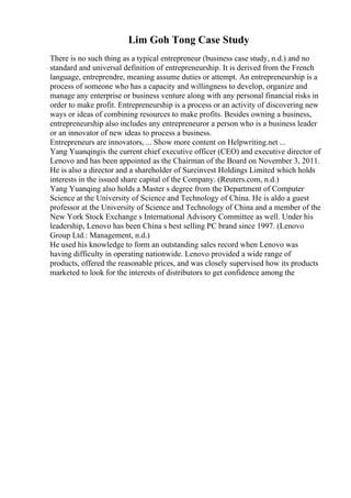 Lim Goh Tong Case Study
There is no such thing as a typical entrepreneur (business case study, n.d.) and no
standard and universal definition of entrepreneurship. It is derived from the French
language, entreprendre, meaning assume duties or attempt. An entrepreneurship is a
process of someone who has a capacity and willingness to develop, organize and
manage any enterprise or business venture along with any personal financial risks in
order to make profit. Entrepreneurship is a process or an activity of discovering new
ways or ideas of combining resources to make profits. Besides owning a business,
entrepreneurship also includes any entrepreneuror a person who is a business leader
or an innovator of new ideas to process a business.
Entrepreneurs are innovators, ... Show more content on Helpwriting.net ...
Yang Yuanqingis the current chief executive officer (CEO) and executive director of
Lenovo and has been appointed as the Chairman of the Board on November 3, 2011.
He is also a director and a shareholder of Sureinvest Holdings Limited which holds
interests in the issued share capital of the Company. (Reuters.com, n.d.)
Yang Yuanqing also holds a Master s degree from the Department of Computer
Science at the University of Science and Technology of China. He is aldo a guest
professor at the University of Science and Technology of China and a member of the
New York Stock Exchange s International Advisory Committee as well. Under his
leadership, Lenovo has been China s best selling PC brand since 1997. (Lenovo
Group Ltd.: Management, n.d.)
He used his knowledge to form an outstanding sales record when Lenovo was
having difficulty in operating nationwide. Lenovo provided a wide range of
products, offered the reasonable prices, and was closely supervised how its products
marketed to look for the interests of distributors to get confidence among the
 