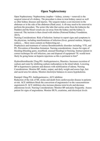 Open Nephrectomy
Open Nephrectomy: Nephrectomy (nephro = kidney, ectomy = removal) is the
surgical removal of a kidney. The procedure is done to treat kidney cancer as well
as other kidney diseases and injuries. The surgeon makes a cut (incision) in the
abdomen or in the side of the abdomen (flank area). A rib may need to be removed to
perform the procedure. The ureter (the tube that carries urine from the kidneyto the
bladder) and the blood vessels are cut away from the kidney and the kidney is
removed. The incision is then closed with stitches (National Kidney Foundation,
2015).
Nursing Considerations: Risk of Infection: Instruct to report signs and symptoms to
the physician, including manifestations of infection (fever, general malaise, fatigue),
redness, ... Show more content on Helpwriting.net ...
Prophylaxis and treatment of various thromboembolic disorders including: VTE, and
PE. Prevention of thrombus formation. Nursing considerations: Assess for signs of
bleeding (bleeding gums, nosebleed, unusual bleeding) or bruising. Instruct patient in
correct technique for self infection, care and disposal of equipment *JL would most
likely be going home on heparin injections so this is pertinent to him*
Hydrochlorothiazide 25mg PO: Antihypertensive, Diuretics. Increases excretion of
sodium and water by inhibiting sodium reabsorption in the distal tubule. Lowering
BP in hypertensive patients and diuresis with mobilization of edema. Nursing
Considerations: Monitor BP, intake, output, and daily weight and assess legs, feet
and sacral area for edema. Monitor electrolyte balances to assess hypokalemia.
Ramipril 10mg PO: Antihypertensive, ACE inhibitor.
Reduction of the risk of MI, stroke and death from cardiovascular disease in patients
at risk. ACE inhibitors block the conversion of angiotensin I to the vasoconstrictor
angiotensin II. ACE inhibitors also increase plasma renin levels and decrease
aldosterone levels. Nursing Considerations: Monitor BP and pulse frequently. Assess
patient for signs of angioedema. Monitor BUN, creatinine, and electrolyte levels
 