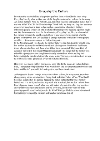 Everyday Use Culture
Is culture the reason behind why people perform their actions?In the short story
Everyday Use, by alice walker, one of the daughters denies her culture. In the essay
An Indian Father s Plea, by Robert Lake, the other students and teacher makes fun of
the son, Wind Wolf. In the Novel excerpt Two Kinds, by Amy tan, Jing mei s mother
expects her daughter to keep to her mother s perspective of culture. Culture
influences people s views on life. Culture influences people because a person might
not like their economic level. In the short story Everyday Use, Dee is ashamed of
her culture because she said I couldn t bear it any longer, being named after the
people who oppress me. Dee decided to change her name to muslim so that people
wouldn t... Show more content on Helpwriting.net ...
In the Novel excerpt Two Kinds, the mother believes that her daughter should obey
her mother because she said Only two kinds of daughters she shouted in chinese.
those who are obedient and those who follow their own mind! Only one kind of
daughter can live in this house! Obedient daughter! This states that the mother was
raised in a perspective that daughters can only be obedient where as Jing mei
believes that she can do whatever she wants to do. The two generations don t see eye
to eye because their generation s viewed culture differently.
However, race doesn t affect how people view life. In the essay An Indian Father s
Plea, The teacher complains that Wind Wolf is not like the other students because the
father said he is 5 years old, in kindergarten, and I can t understand
Although race doesn t change many views about culture, in many cases, race does
change many views about culture. Going back to Indian Father s Plea, Wind Wolf
becomes ashamed of his culture because the father states But the boy s mother
lashed out: It is ok if you have to play with him at school, but we don t allow those
kind of people in our house! when my wife asked why not, the other boy s mother
answered because you are Indians and we are white, and I don t want my kids
growing up with your kind of people. So Wind Wolf got his haircut and abandoned
his traditions because the children and teacher humiliated him of
 