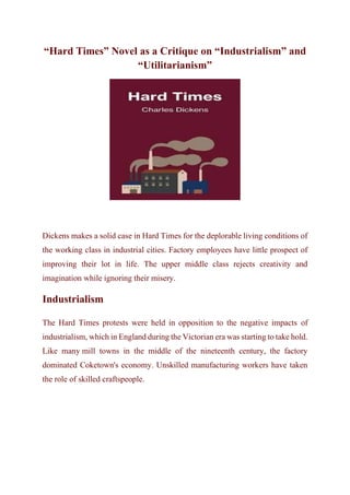 “Hard Times” Novel as a Critique on “Industrialism” and
“Utilitarianism”
Dickens makes a solid case in Hard Times for the deplorable living conditions of
the working class in industrial cities. Factory employees have little prospect of
improving their lot in life. The upper middle class rejects creativity and
imagination while ignoring their misery.
Industrialism
The Hard Times protests were held in opposition to the negative impacts of
industrialism, which in England during the Victorian era was starting to take hold.
Like many mill towns in the middle of the nineteenth century, the factory
dominated Coketown's economy. Unskilled manufacturing workers have taken
the role of skilled craftspeople.
 