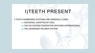 I)TEETH PRESENT
3 TOOTH NUMBERING SYSTEMS ARE GENERALLY USED
- UNIVERSAL (ADOPTED BY ADA)
- THE FDI SYSTEM FEDERATION DENTARIA INTERNATIONAL
- THE ZSIGMONDY-PALMER SYSTEM
 