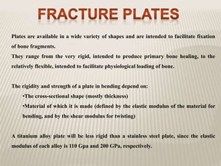 Plates are available in a wide variety of shapes and are intended to facilitate fixation
of bone fragments.
They range from the very rigid, intended to produce primary bone healing, to the
relatively flexible, intended to facilitate physiological loading of bone.
The rigidity and strength of a plate in bending depend on:
•The cross-sectional shape (mostly thickness)
•Material of which it is made (defined by the elastic modulus of the material for
bending, and by the shear modulus for twisting)
A titanium alloy plate will be less rigid than a stainless steel plate, since the elastic
modulus of each alloy is 110 Gpa and 200 GPa, respectively.
 