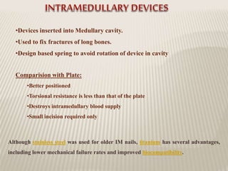 •Devices inserted into Medullary cavity.
•Used to fix fractures of long bones.
•Design based spring to avoid rotation of device in cavity
Comparision with Plate:
•Better positioned
•Torsional resistance is less than that of the plate
•Destroys intramedullary blood supply
•Small incision required only
Although stainless steel was used for older IM nails, titanium has several advantages,
including lower mechanical failure rates and improved biocompatibility.
 