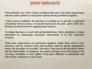 •Osteoarthritis, one of the various conditions that may cause joint degeneration
and may lead a patient to a total joint replacement By prosthetic implants.
•Under normal conditions, the functions of cartilage are to provide a congruent
articulation between bones, to transmit load across the joint, and to allow low-
friction movements between opposing joint surfaces.
•Cartilage functions as a unit with subchondral bone, which contributes to shock
absorption by undergoing viscoelastic deformation of its fine trabecular
structure.
•Total joint replacements are permanent implants, unlike those used to treat
fractures, and the extensive bone and cartilage removed during implantation
makes this procedure irreversible. Therefore, when faced with prosthesis failure
and the impossibility to reimplant, the patient will face severe shortening of the
extremity, instability or total rigidity of the joint, difficulty in ambulation, and
often will be confined to a wheel chair.
 